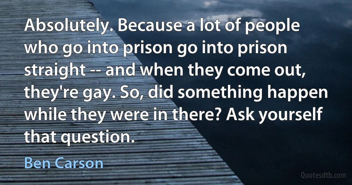 Absolutely. Because a lot of people who go into prison go into prison straight -- and when they come out, they're gay. So, did something happen while they were in there? Ask yourself that question. (Ben Carson)