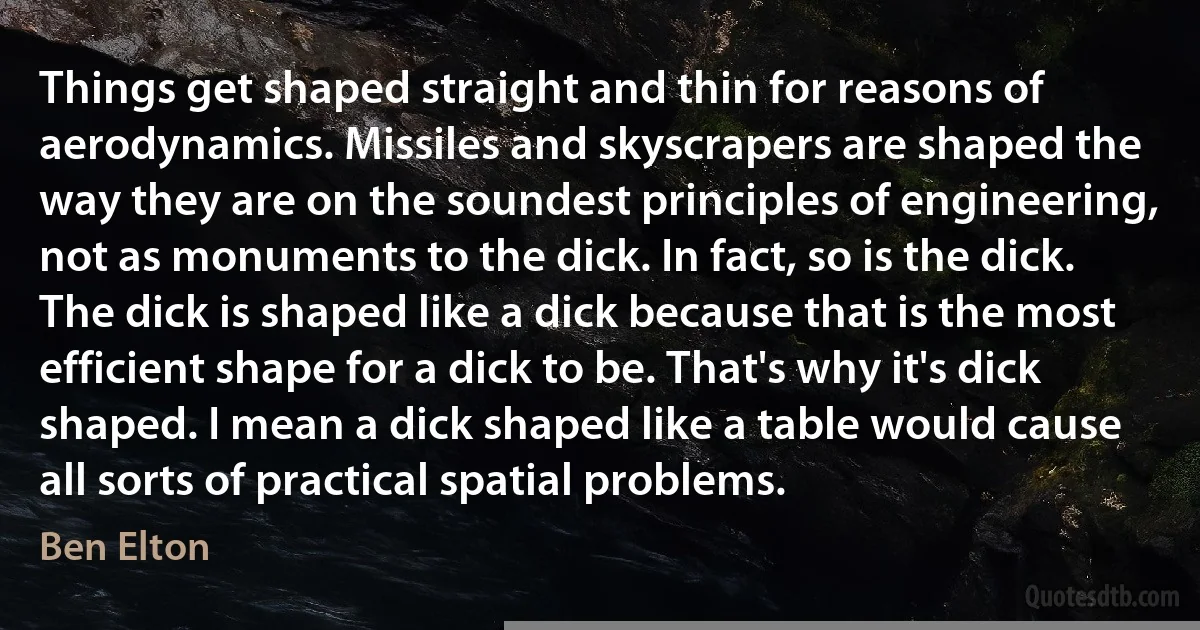 Things get shaped straight and thin for reasons of aerodynamics. Missiles and skyscrapers are shaped the way they are on the soundest principles of engineering, not as monuments to the dick. In fact, so is the dick. The dick is shaped like a dick because that is the most efficient shape for a dick to be. That's why it's dick shaped. I mean a dick shaped like a table would cause all sorts of practical spatial problems. (Ben Elton)