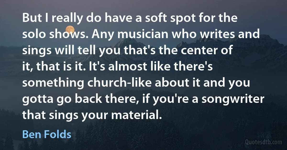 But I really do have a soft spot for the solo shows. Any musician who writes and sings will tell you that's the center of it, that is it. It's almost like there's something church-like about it and you gotta go back there, if you're a songwriter that sings your material. (Ben Folds)