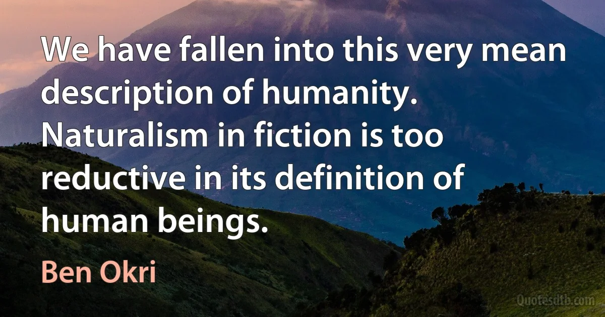 We have fallen into this very mean description of humanity. Naturalism in fiction is too reductive in its definition of human beings. (Ben Okri)