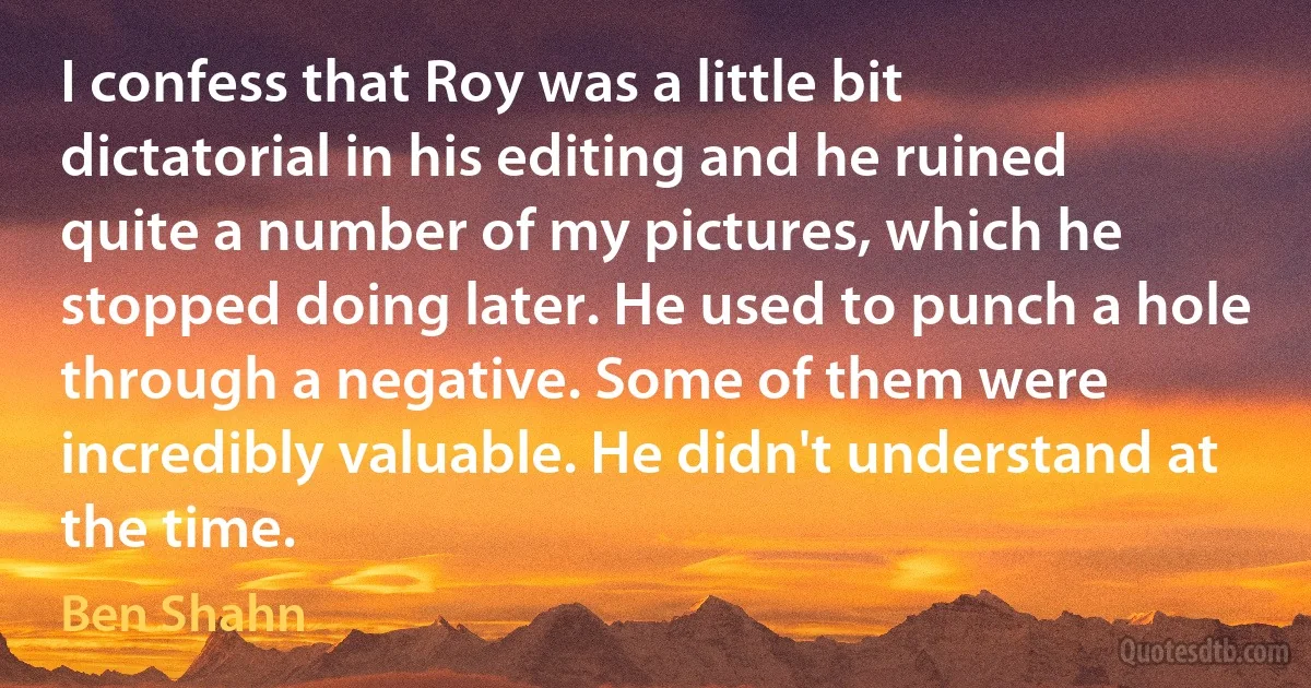 I confess that Roy was a little bit dictatorial in his editing and he ruined quite a number of my pictures, which he stopped doing later. He used to punch a hole through a negative. Some of them were incredibly valuable. He didn't understand at the time. (Ben Shahn)