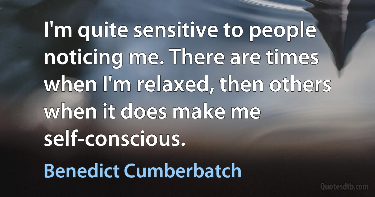 I'm quite sensitive to people noticing me. There are times when I'm relaxed, then others when it does make me self-conscious. (Benedict Cumberbatch)