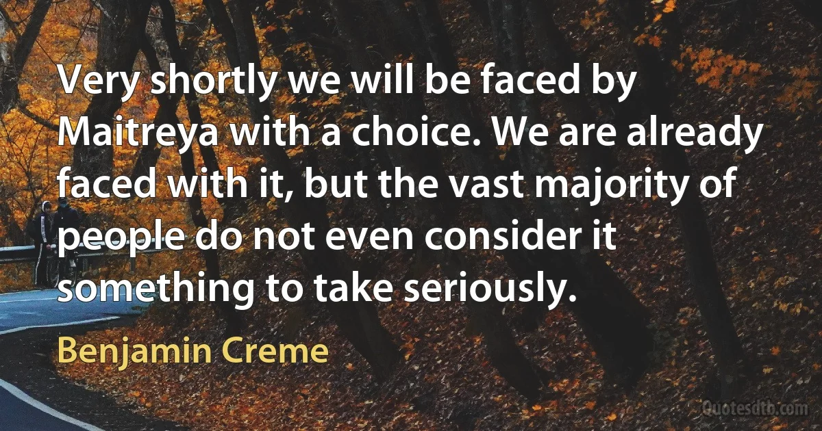 Very shortly we will be faced by Maitreya with a choice. We are already faced with it, but the vast majority of people do not even consider it something to take seriously. (Benjamin Creme)