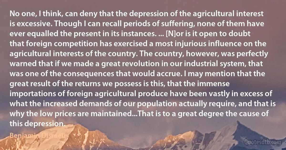 No one, I think, can deny that the depression of the agricultural interest is excessive. Though I can recall periods of suffering, none of them have ever equalled the present in its instances. ... [N]or is it open to doubt that foreign competition has exercised a most injurious influence on the agricultural interests of the country. The country, however, was perfectly warned that if we made a great revolution in our industrial system, that was one of the consequences that would accrue. I may mention that the great result of the returns we possess is this, that the immense importations of foreign agricultural produce have been vastly in excess of what the increased demands of our population actually require, and that is why the low prices are maintained...That is to a great degree the cause of this depression. (Benjamin Disraeli)