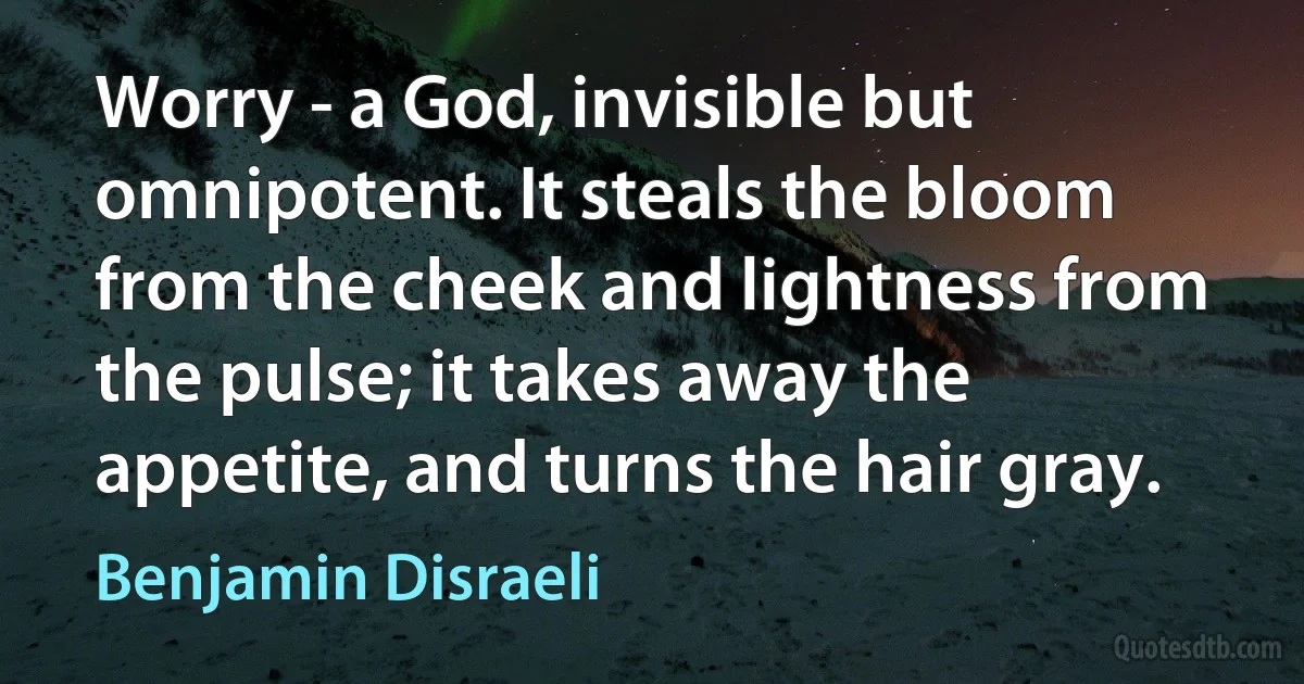 Worry - a God, invisible but omnipotent. It steals the bloom from the cheek and lightness from the pulse; it takes away the appetite, and turns the hair gray. (Benjamin Disraeli)