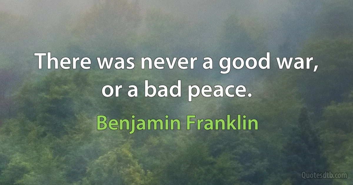 There was never a good war, or a bad peace. (Benjamin Franklin)