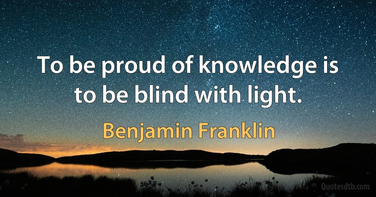 To be proud of knowledge is to be blind with light. (Benjamin Franklin)