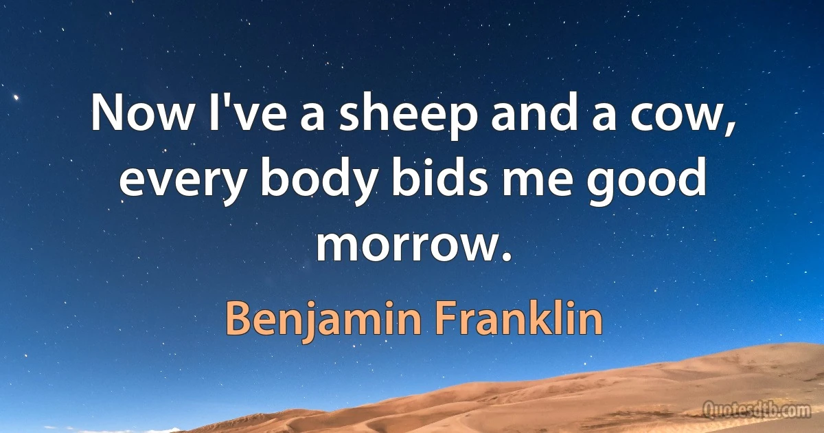 Now I've a sheep and a cow, every body bids me good morrow. (Benjamin Franklin)