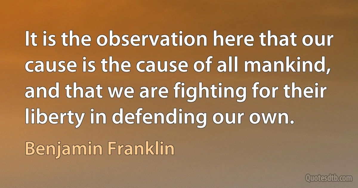 It is the observation here that our cause is the cause of all mankind, and that we are fighting for their liberty in defending our own. (Benjamin Franklin)