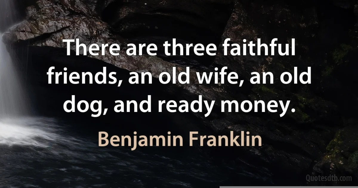 There are three faithful friends, an old wife, an old dog, and ready money. (Benjamin Franklin)