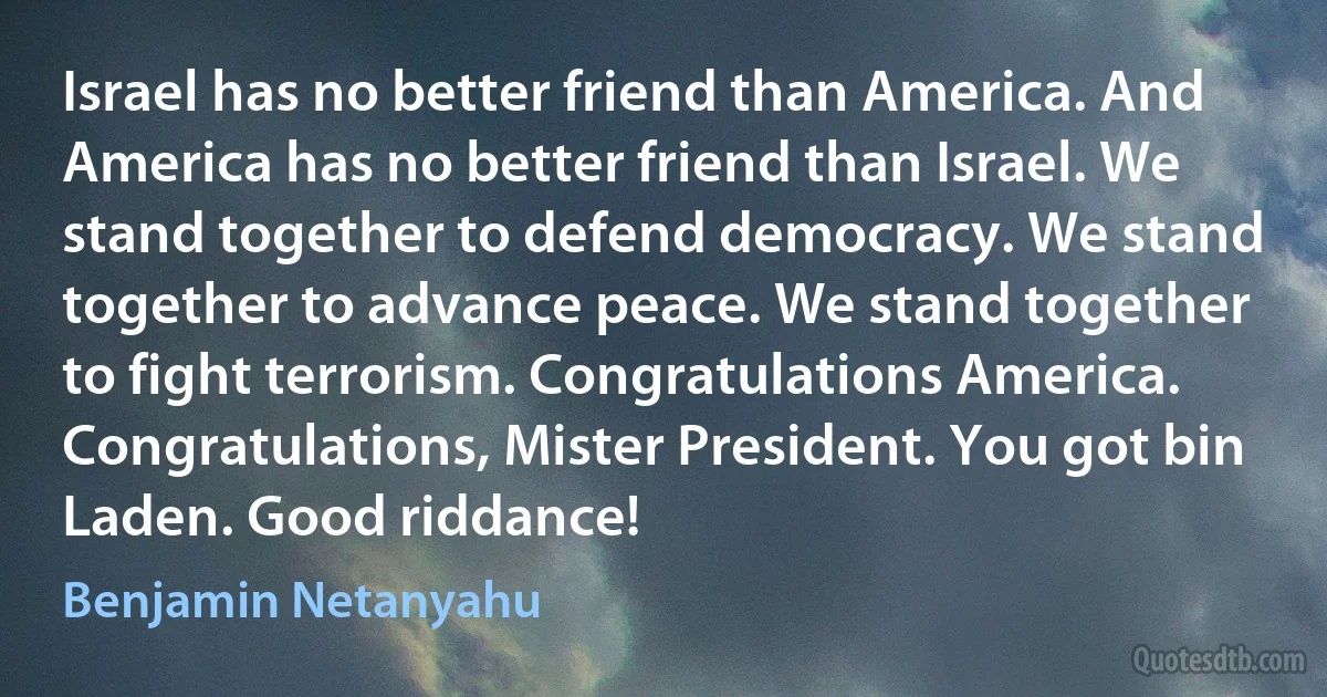 Israel has no better friend than America. And America has no better friend than Israel. We stand together to defend democracy. We stand together to advance peace. We stand together to fight terrorism. Congratulations America. Congratulations, Mister President. You got bin Laden. Good riddance! (Benjamin Netanyahu)