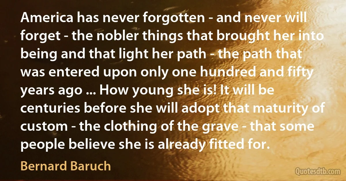 America has never forgotten - and never will forget - the nobler things that brought her into being and that light her path - the path that was entered upon only one hundred and fifty years ago ... How young she is! It will be centuries before she will adopt that maturity of custom - the clothing of the grave - that some people believe she is already fitted for. (Bernard Baruch)