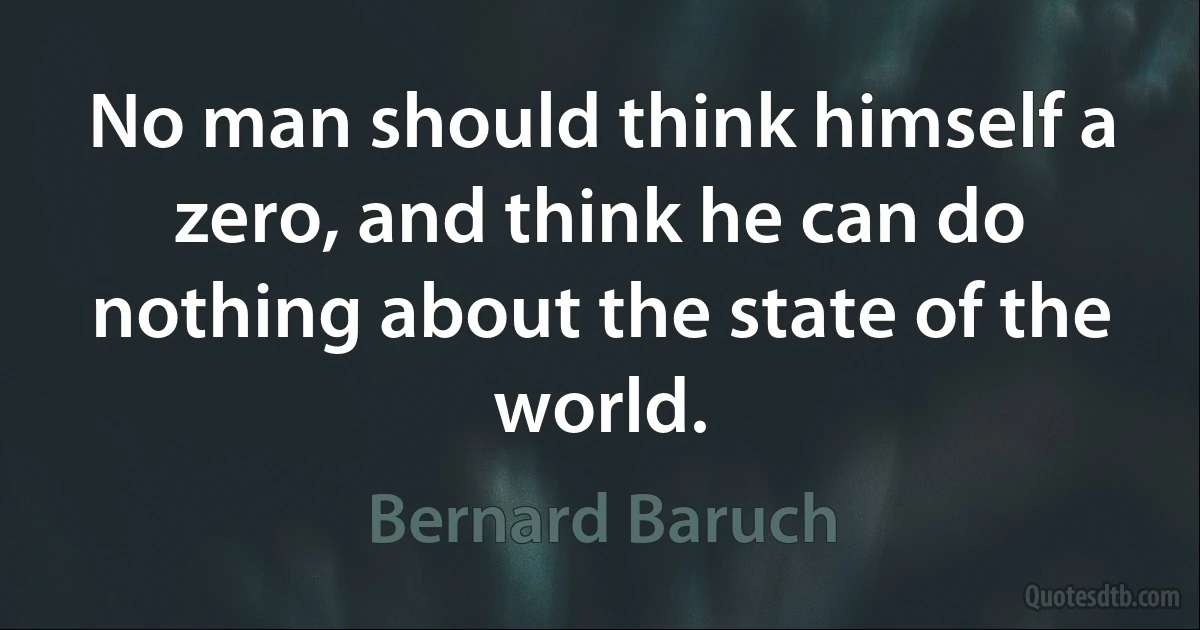 No man should think himself a zero, and think he can do nothing about the state of the world. (Bernard Baruch)