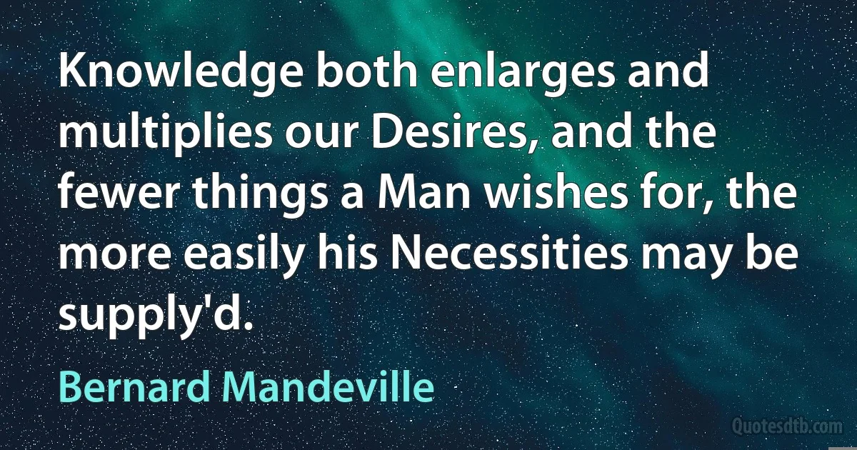 Knowledge both enlarges and multiplies our Desires, and the fewer things a Man wishes for, the more easily his Necessities may be supply'd. (Bernard Mandeville)