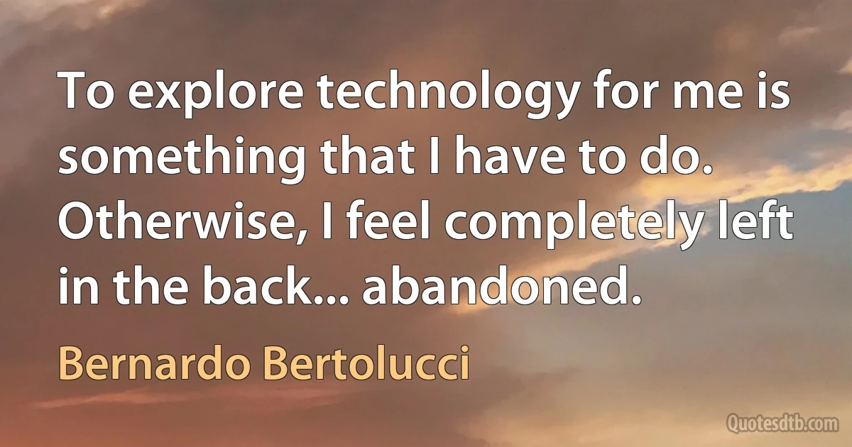 To explore technology for me is something that I have to do. Otherwise, I feel completely left in the back... abandoned. (Bernardo Bertolucci)