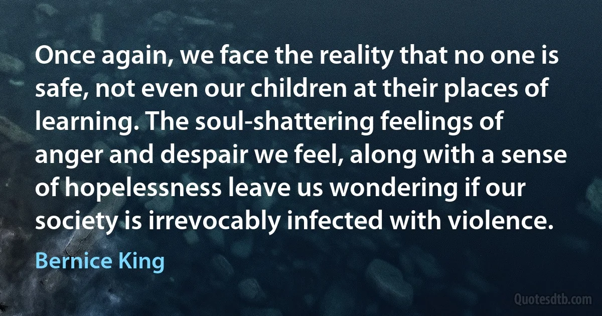 Once again, we face the reality that no one is safe, not even our children at their places of learning. The soul-shattering feelings of anger and despair we feel, along with a sense of hopelessness leave us wondering if our society is irrevocably infected with violence. (Bernice King)