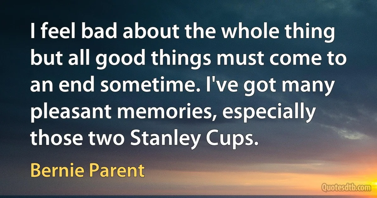 I feel bad about the whole thing but all good things must come to an end sometime. I've got many pleasant memories, especially those two Stanley Cups. (Bernie Parent)