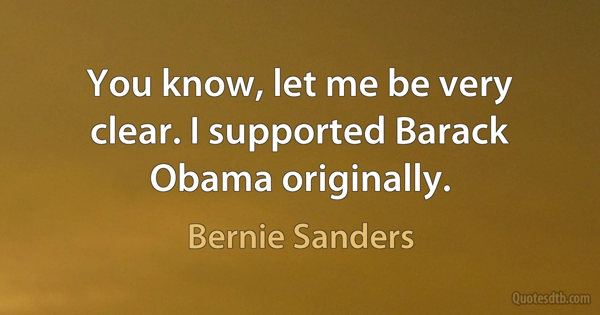 You know, let me be very clear. I supported Barack Obama originally. (Bernie Sanders)