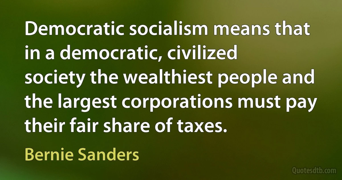 Democratic socialism means that in a democratic, civilized society the wealthiest people and the largest corporations must pay their fair share of taxes. (Bernie Sanders)