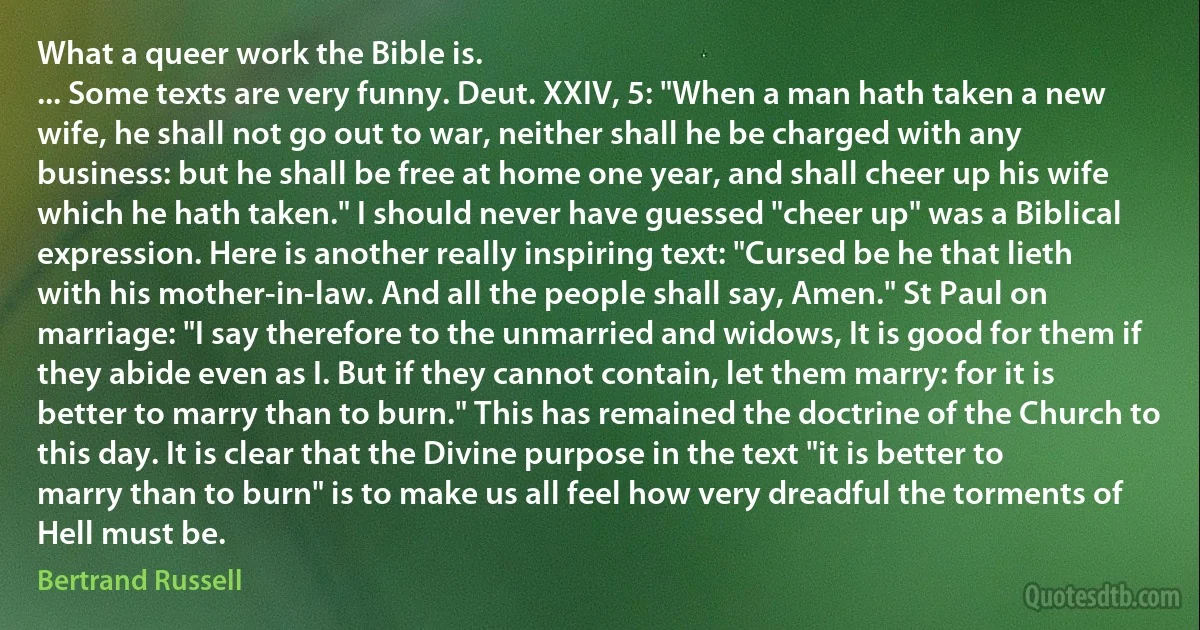 What a queer work the Bible is.
... Some texts are very funny. Deut. XXIV, 5: "When a man hath taken a new wife, he shall not go out to war, neither shall he be charged with any business: but he shall be free at home one year, and shall cheer up his wife which he hath taken." I should never have guessed "cheer up" was a Biblical expression. Here is another really inspiring text: "Cursed be he that lieth with his mother-in-law. And all the people shall say, Amen." St Paul on marriage: "I say therefore to the unmarried and widows, It is good for them if they abide even as I. But if they cannot contain, let them marry: for it is better to marry than to burn." This has remained the doctrine of the Church to this day. It is clear that the Divine purpose in the text "it is better to marry than to burn" is to make us all feel how very dreadful the torments of Hell must be. (Bertrand Russell)