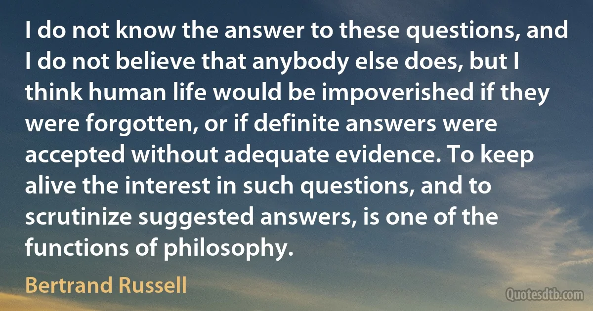 I do not know the answer to these questions, and I do not believe that anybody else does, but I think human life would be impoverished if they were forgotten, or if definite answers were accepted without adequate evidence. To keep alive the interest in such questions, and to scrutinize suggested answers, is one of the functions of philosophy. (Bertrand Russell)