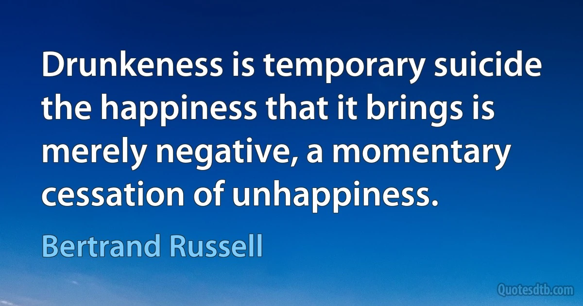 Drunkeness is temporary suicide the happiness that it brings is merely negative, a momentary cessation of unhappiness. (Bertrand Russell)