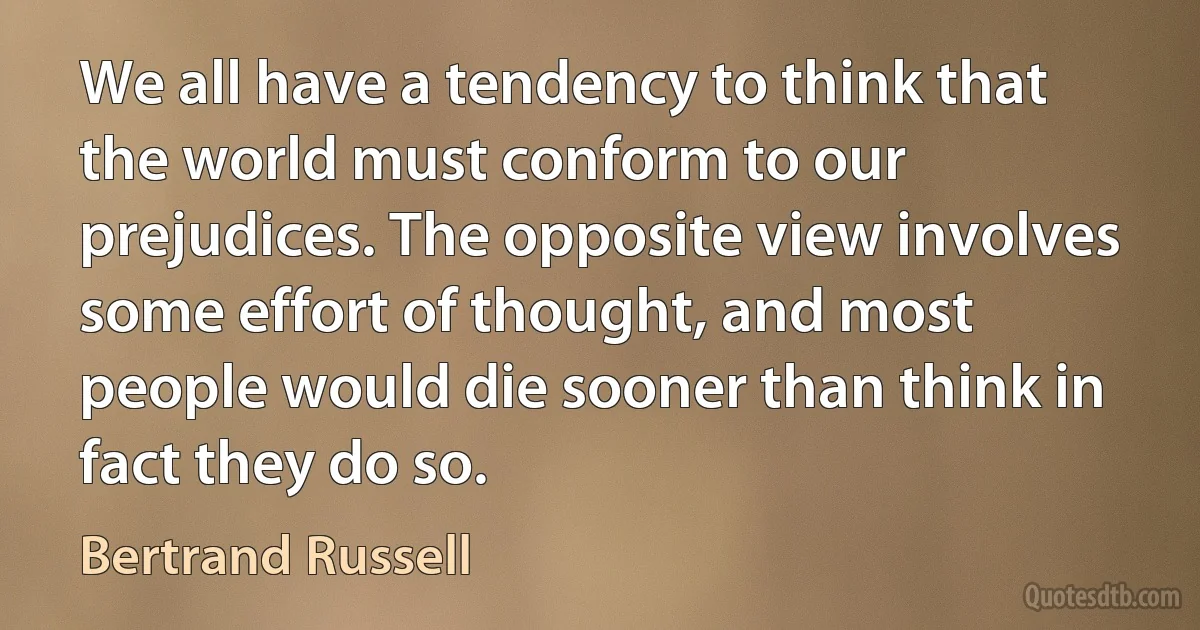 We all have a tendency to think that the world must conform to our prejudices. The opposite view involves some effort of thought, and most people would die sooner than think in fact they do so. (Bertrand Russell)