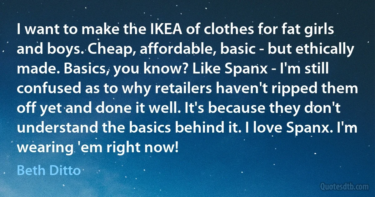 I want to make the IKEA of clothes for fat girls and boys. Cheap, affordable, basic - but ethically made. Basics, you know? Like Spanx - I'm still confused as to why retailers haven't ripped them off yet and done it well. It's because they don't understand the basics behind it. I love Spanx. I'm wearing 'em right now! (Beth Ditto)