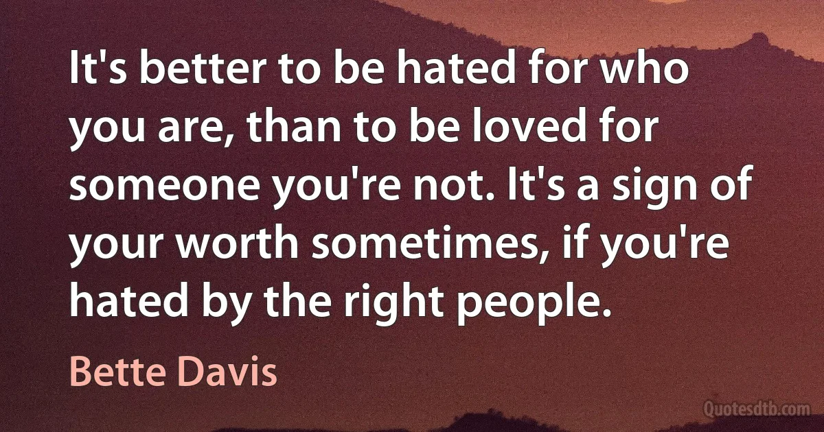 It's better to be hated for who you are, than to be loved for someone you're not. It's a sign of your worth sometimes, if you're hated by the right people. (Bette Davis)