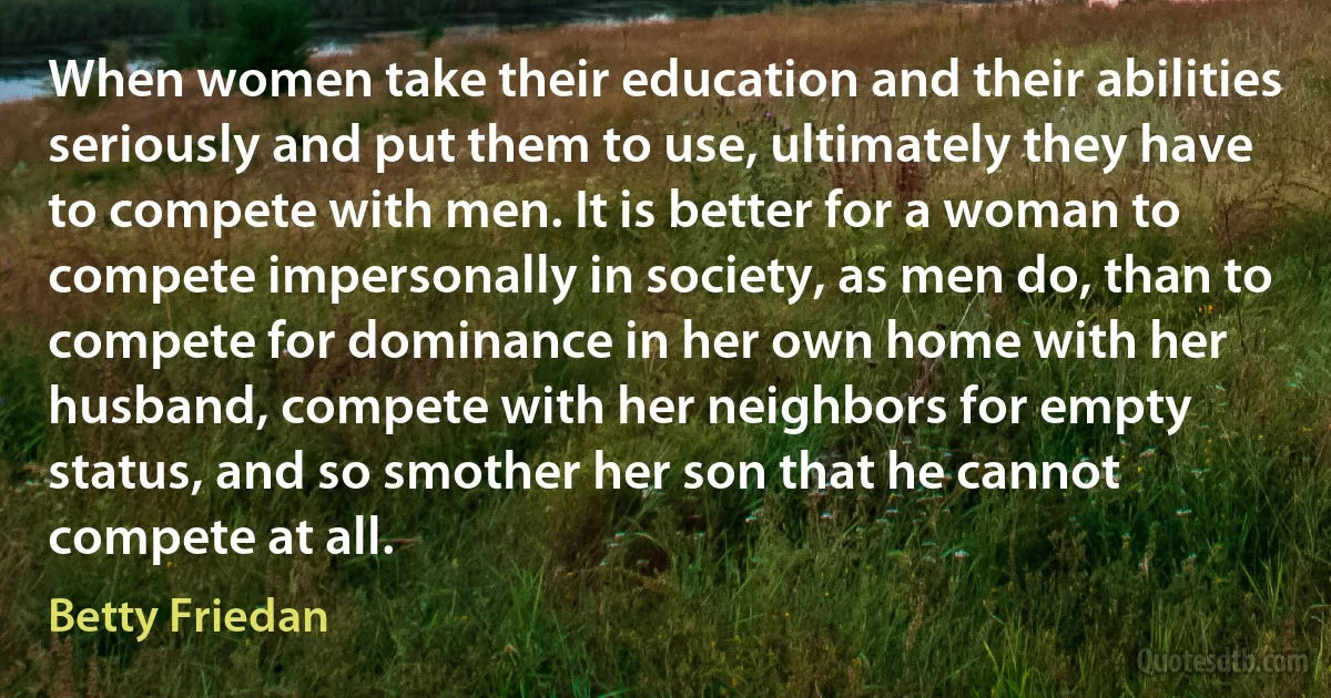 When women take their education and their abilities seriously and put them to use, ultimately they have to compete with men. It is better for a woman to compete impersonally in society, as men do, than to compete for dominance in her own home with her husband, compete with her neighbors for empty status, and so smother her son that he cannot compete at all. (Betty Friedan)