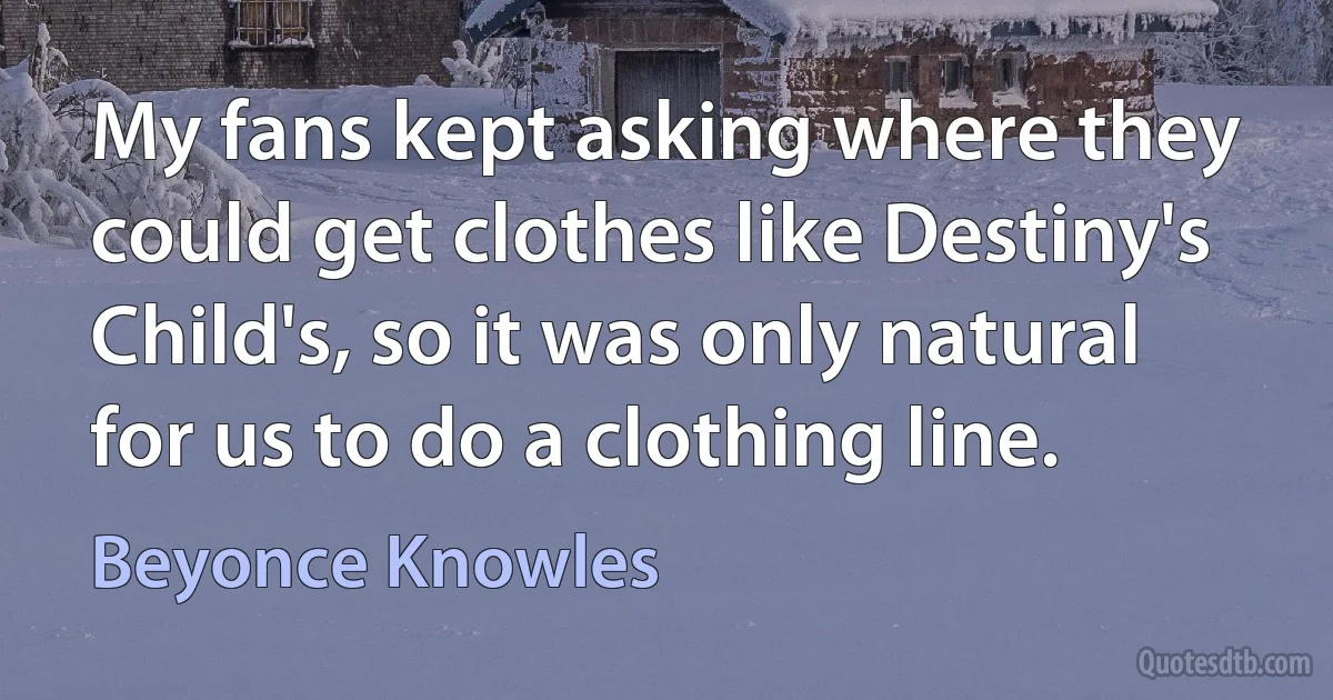 My fans kept asking where they could get clothes like Destiny's Child's, so it was only natural for us to do a clothing line. (Beyonce Knowles)