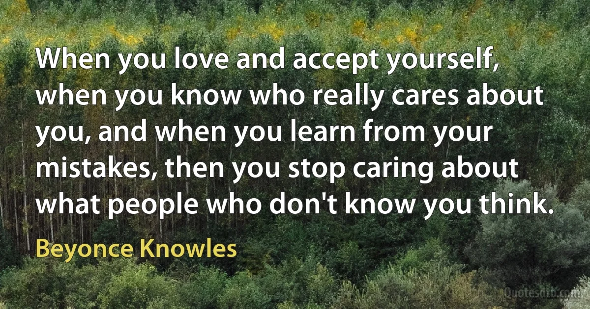 When you love and accept yourself, when you know who really cares about you, and when you learn from your mistakes, then you stop caring about what people who don't know you think. (Beyonce Knowles)