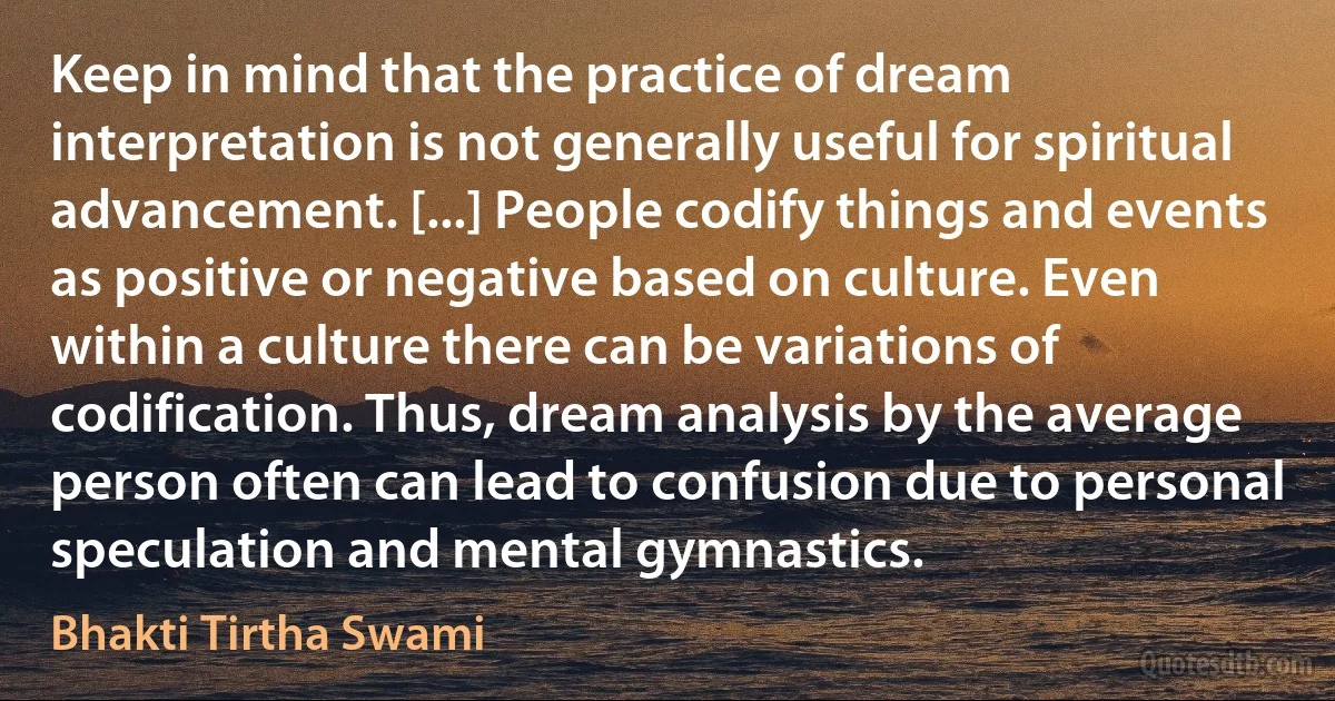 Keep in mind that the practice of dream interpretation is not generally useful for spiritual advancement. [...] People codify things and events as positive or negative based on culture. Even within a culture there can be variations of codification. Thus, dream analysis by the average person often can lead to confusion due to personal speculation and mental gymnastics. (Bhakti Tirtha Swami)