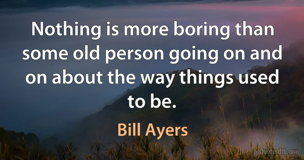 Nothing is more boring than some old person going on and on about the way things used to be. (Bill Ayers)