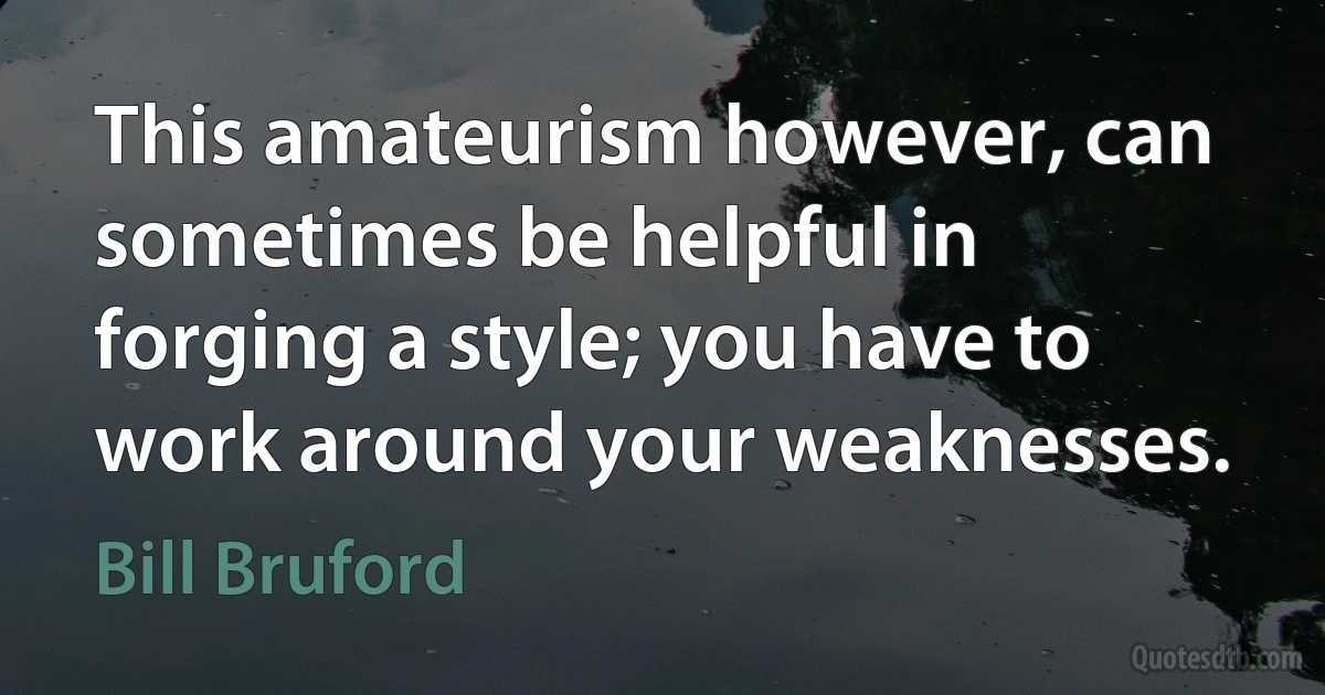 This amateurism however, can sometimes be helpful in forging a style; you have to work around your weaknesses. (Bill Bruford)