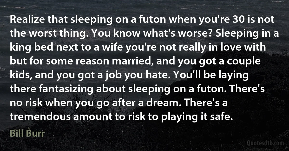 Realize that sleeping on a futon when you're 30 is not the worst thing. You know what's worse? Sleeping in a king bed next to a wife you're not really in love with but for some reason married, and you got a couple kids, and you got a job you hate. You'll be laying there fantasizing about sleeping on a futon. There's no risk when you go after a dream. There's a tremendous amount to risk to playing it safe. (Bill Burr)