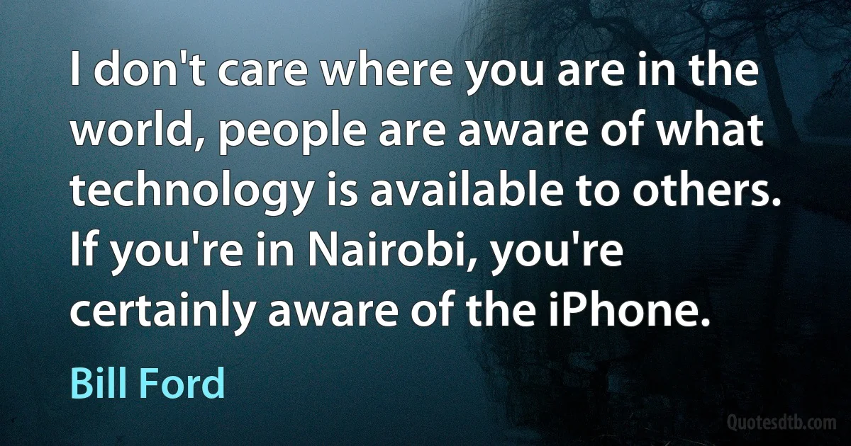 I don't care where you are in the world, people are aware of what technology is available to others. If you're in Nairobi, you're certainly aware of the iPhone. (Bill Ford)