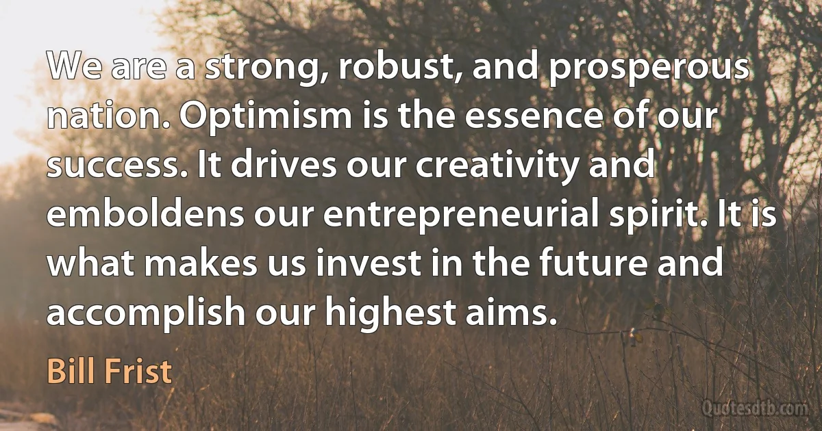 We are a strong, robust, and prosperous nation. Optimism is the essence of our success. It drives our creativity and emboldens our entrepreneurial spirit. It is what makes us invest in the future and accomplish our highest aims. (Bill Frist)