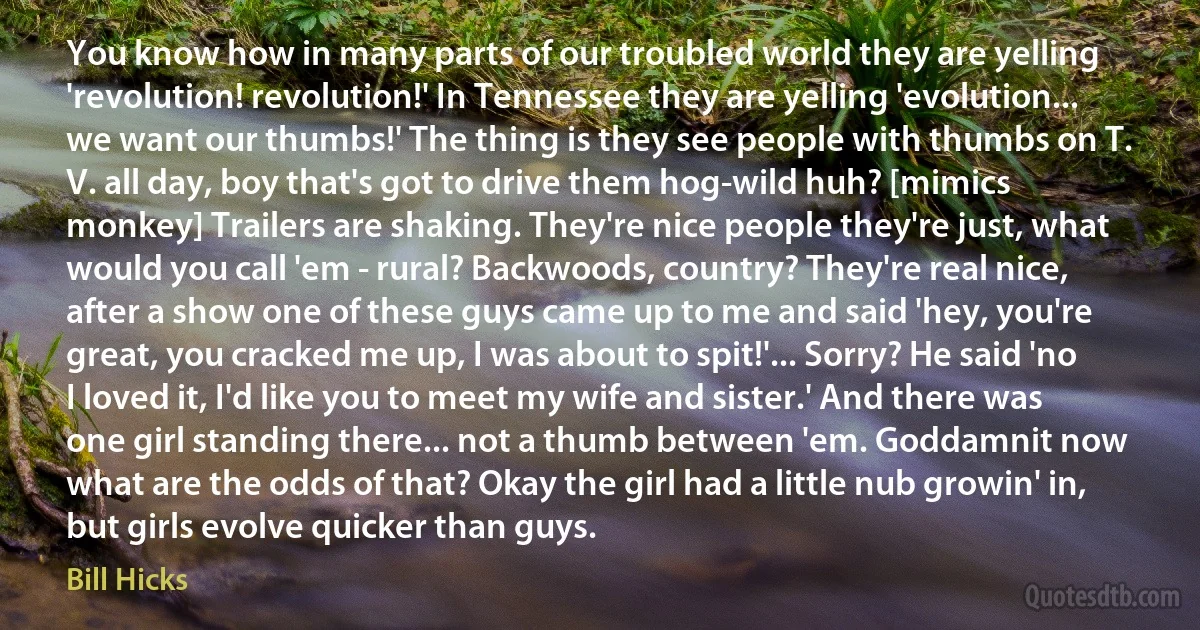 You know how in many parts of our troubled world they are yelling 'revolution! revolution!' In Tennessee they are yelling 'evolution... we want our thumbs!' The thing is they see people with thumbs on T. V. all day, boy that's got to drive them hog-wild huh? [mimics monkey] Trailers are shaking. They're nice people they're just, what would you call 'em - rural? Backwoods, country? They're real nice, after a show one of these guys came up to me and said 'hey, you're great, you cracked me up, I was about to spit!'... Sorry? He said 'no I loved it, I'd like you to meet my wife and sister.' And there was one girl standing there... not a thumb between 'em. Goddamnit now what are the odds of that? Okay the girl had a little nub growin' in, but girls evolve quicker than guys. (Bill Hicks)