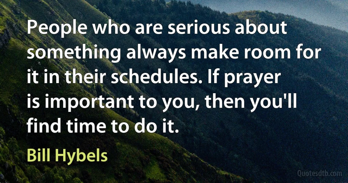 People who are serious about something always make room for it in their schedules. If prayer is important to you, then you'll find time to do it. (Bill Hybels)