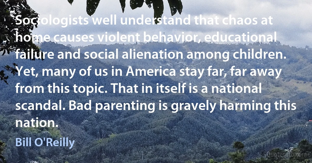 Sociologists well understand that chaos at home causes violent behavior, educational failure and social alienation among children. Yet, many of us in America stay far, far away from this topic. That in itself is a national scandal. Bad parenting is gravely harming this nation. (Bill O'Reilly)