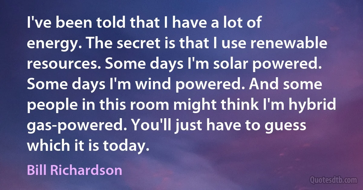 I've been told that I have a lot of energy. The secret is that I use renewable resources. Some days I'm solar powered. Some days I'm wind powered. And some people in this room might think I'm hybrid gas-powered. You'll just have to guess which it is today. (Bill Richardson)