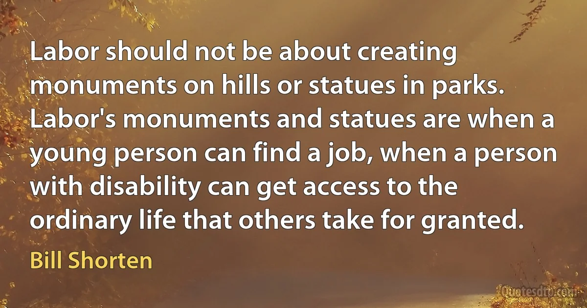 Labor should not be about creating monuments on hills or statues in parks. Labor's monuments and statues are when a young person can find a job, when a person with disability can get access to the ordinary life that others take for granted. (Bill Shorten)