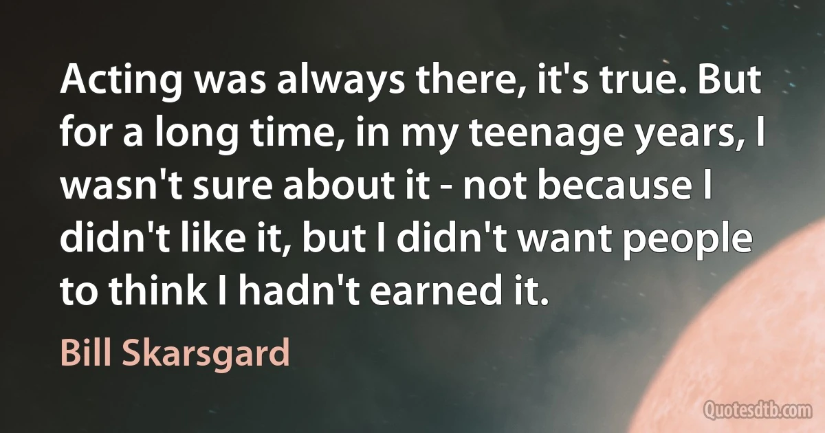 Acting was always there, it's true. But for a long time, in my teenage years, I wasn't sure about it - not because I didn't like it, but I didn't want people to think I hadn't earned it. (Bill Skarsgard)