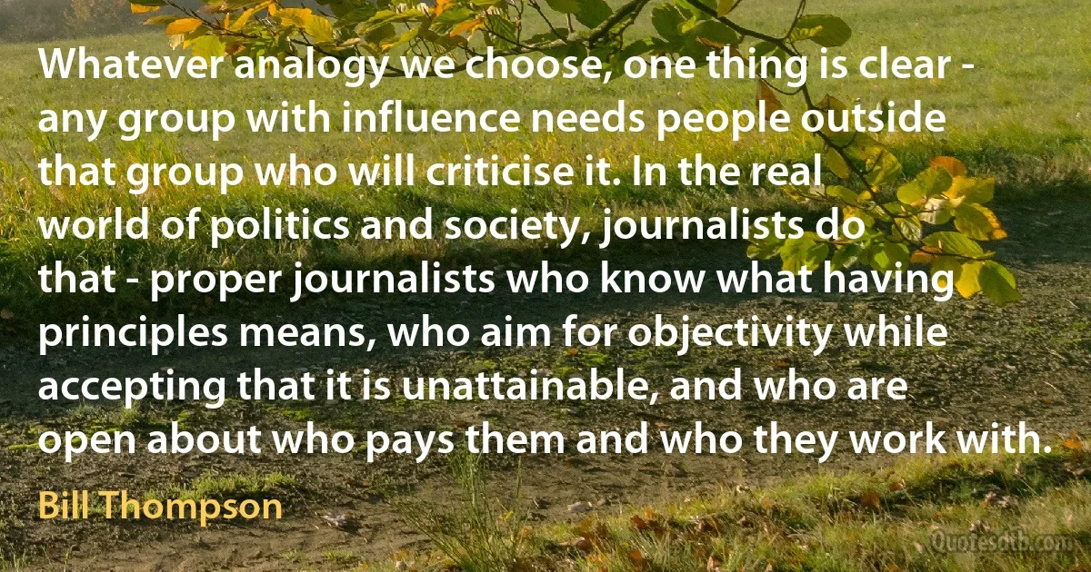 Whatever analogy we choose, one thing is clear - any group with influence needs people outside that group who will criticise it. In the real world of politics and society, journalists do that - proper journalists who know what having principles means, who aim for objectivity while accepting that it is unattainable, and who are open about who pays them and who they work with. (Bill Thompson)