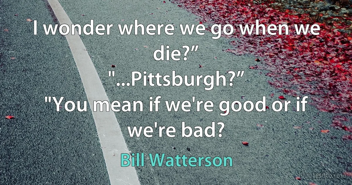 I wonder where we go when we die?”
"...Pittsburgh?”
"You mean if we're good or if we're bad? (Bill Watterson)