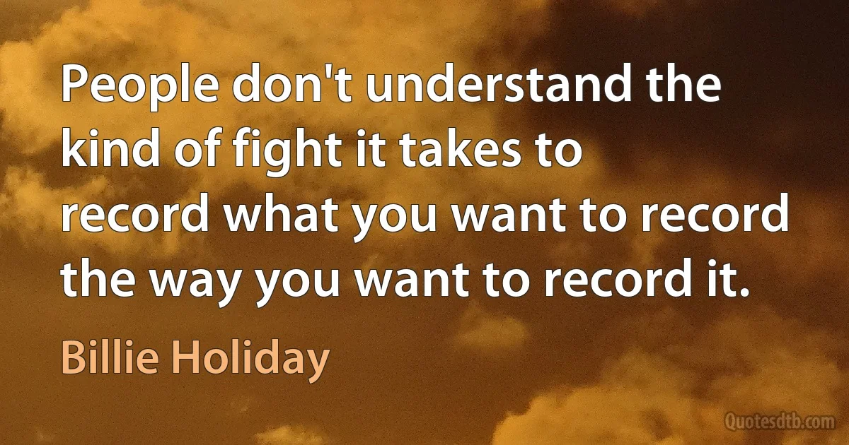 People don't understand the kind of fight it takes to record what you want to record the way you want to record it. (Billie Holiday)