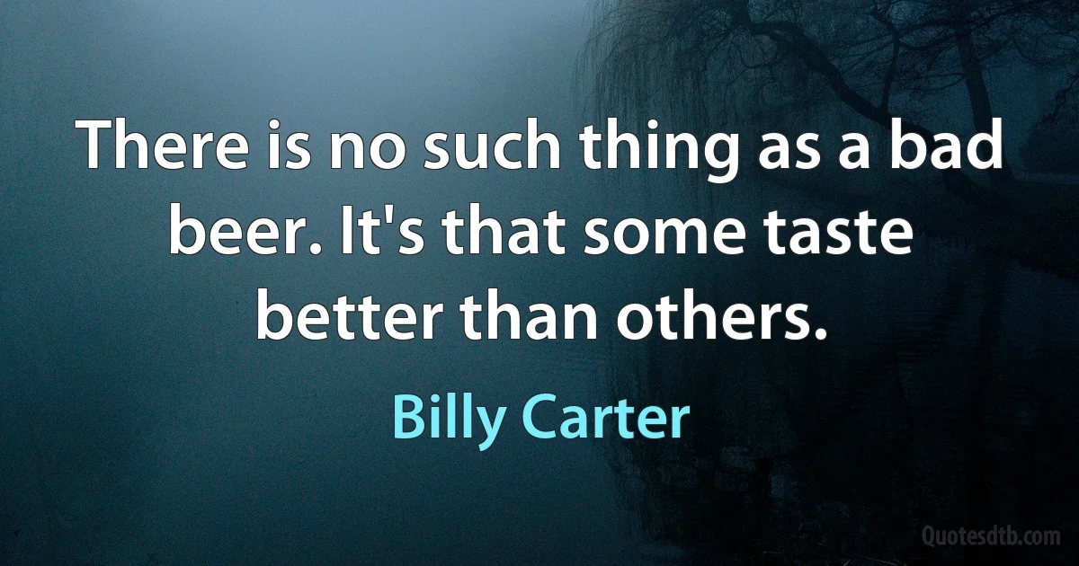 There is no such thing as a bad beer. It's that some taste better than others. (Billy Carter)