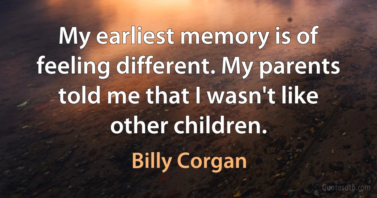 My earliest memory is of feeling different. My parents told me that I wasn't like other children. (Billy Corgan)