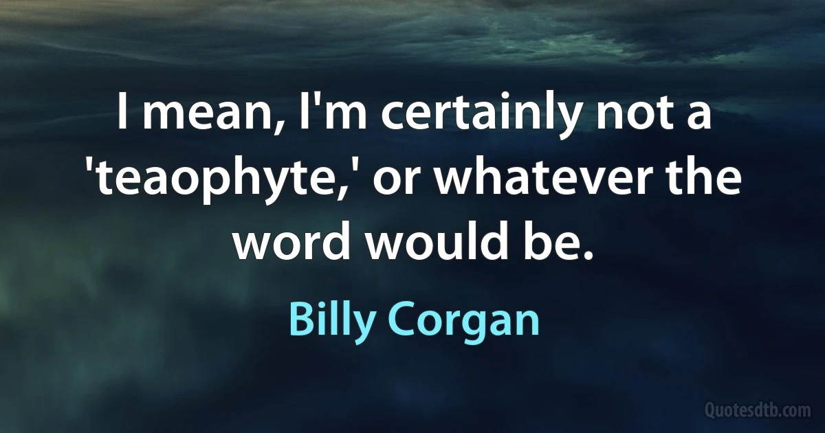 I mean, I'm certainly not a 'teaophyte,' or whatever the word would be. (Billy Corgan)